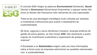 O QUE É? O conceito ESG integra as palavras Environmental (Ambiente), Social
(Social) e Governance (Governança Corporativa), e agrupa nestes três
eixos os fatores não financeiros mais relevantes de uma organização.
Trata-se de uma abordagem estratégica muito utilizada por analistas
e investidores institucionais para avaliar o desempenho de
sustentabilidade.
De facto, segundo a Janus Henderson Investors, empresa britânica de
gestão de ativos globais, as três iniciais ESG "são atualmente a pedra
angular do investimento sustentável e responsável de qualquer
empresa".
A Sociedade e os Stakeholders exigem cada vez mais informações
sobre a forma como as empresas administram as questões relacionadas
com a sustentabilidade.
 