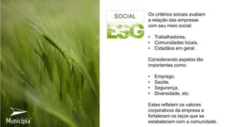 Os critérios sociais avaliam
a relação das empresas
com seu meio social:
• Trabalhadores,
• Comunidades locais,
• Cidadãos em geral.
Considerando aspetos tão
importantes como:
• Emprego,
• Saúde,
• Segurança,
• Diversidade, etc.
Estes refletem os valores
corporativos da empresa e
fortalecem os laços que se
estabelecem com a comunidade.
SOCIAL
 