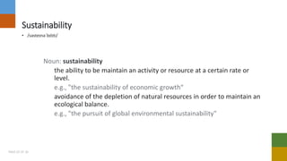 Sustainability
• /səsteɪnəˈbɪlɪti/
Noun: sustainability
the ability to be maintain an activity or resource at a certain rate or
level.
e.g., "the sustainability of economic growth“
avoidance of the depletion of natural resources in order to maintain an
ecological balance.
e.g., "the pursuit of global environmental sustainability"
PAGE 02 OF 20
 