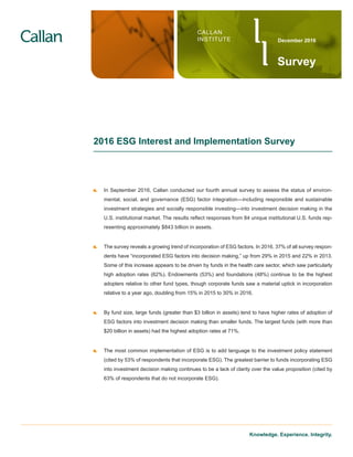 Knowledge. Experience. Integrity.
2016 ESG Interest and Implementation Survey
	 In September 2016, Callan conducted our fourth annual survey to assess the status of environ-
mental, social, and governance (ESG) factor integration—including responsible and sustainable
investment strategies and socially responsible investing—into investment decision making in the
U.S. institutional market. The results reflect responses from 84 unique institutional U.S. funds rep-
resenting approximately $843 billion in assets.
	 The survey reveals a growing trend of incorporation of ESG factors. In 2016, 37% of all survey respon-
dents have “incorporated ESG factors into decision making,” up from 29% in 2015 and 22% in 2013.
Some of this increase appears to be driven by funds in the health care sector, which saw particularly
high adoption rates (62%). Endowments (53%) and foundations (48%) continue to be the highest
adopters relative to other fund types, though corporate funds saw a material uptick in incorporation
relative to a year ago, doubling from 15% in 2015 to 30% in 2016.
	 By fund size, large funds (greater than $3 billion in assets) tend to have higher rates of adoption of
ESG factors into investment decision making than smaller funds. The largest funds (with more than
$20 billion in assets) had the highest adoption rates at 71%.
	 The most common implementation of ESG is to add language to the investment policy statement
(cited by 53% of respondents that incorporate ESG). The greatest barrier to funds incorporating ESG
into investment decision making continues to be a lack of clarity over the value proposition (cited by
63% of respondents that do not incorporate ESG).
CALLAN
INSTITUTE
Survey
December 2016
 