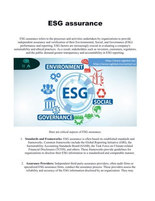 ESG assurance
ESG assurance refers to the processes and activities undertaken by organizations to provide
independent assurance and verification of their Environmental, Social, and Governance (ESG)
performance and reporting. ESG factors are increasingly crucial in evaluating a company's
sustainability and ethical practices. As a result, stakeholders such as investors, customers, regulators,
and the public demand greater transparency and accountability in ESG reporting.
Here are critical aspects of ESG assurance:
1. Standards and Frameworks: ESG assurance is often based on established standards and
frameworks. Common frameworks include the Global Reporting Initiative (GRI), the
Sustainability Accounting Standards Board (SASB), the Task Force on Climate-related
Financial Disclosures (TCFD), and others. These frameworks provide guidelines for
organizations to disclose their ESG information in a standardized and comparable manner.
2. Assurance Providers: Independent third-party assurance providers, often audit firms or
specialized ESG assurance firms, conduct the assurance process. These providers assess the
reliability and accuracy of the ESG information disclosed by an organization. They may
 