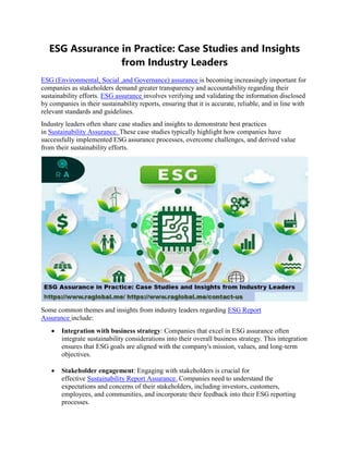 ESG Assurance in Practice: Case Studies and Insights
from Industry Leaders
ESG (Environmental, Social ,and Governance) assurance is becoming increasingly important for
companies as stakeholders demand greater transparency and accountability regarding their
sustainability efforts. ESG assurance involves verifying and validating the information disclosed
by companies in their sustainability reports, ensuring that it is accurate, reliable, and in line with
relevant standards and guidelines.
Industry leaders often share case studies and insights to demonstrate best practices
in Sustainability Assurance. These case studies typically highlight how companies have
successfully implemented ESG assurance processes, overcome challenges, and derived value
from their sustainability efforts.
Some common themes and insights from industry leaders regarding ESG Report
Assurance include:
 Integration with business strategy: Companies that excel in ESG assurance often
integrate sustainability considerations into their overall business strategy. This integration
ensures that ESG goals are aligned with the company's mission, values, and long-term
objectives.
 Stakeholder engagement: Engaging with stakeholders is crucial for
effective Sustainability Report Assurance. Companies need to understand the
expectations and concerns of their stakeholders, including investors, customers,
employees, and communities, and incorporate their feedback into their ESG reporting
processes.
 