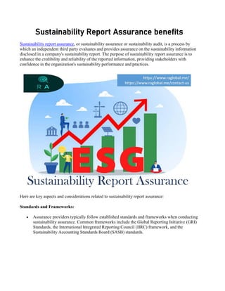 Sustainability Report Assurance benefits
Sustainability report assurance, or sustainability assurance or sustainability audit, is a process by
which an independent third party evaluates and provides assurance on the sustainability information
disclosed in a company's sustainability report. The purpose of sustainability report assurance is to
enhance the credibility and reliability of the reported information, providing stakeholders with
confidence in the organization's sustainability performance and practices.
Here are key aspects and considerations related to sustainability report assurance:
Standards and Frameworks:
 Assurance providers typically follow established standards and frameworks when conducting
sustainability assurance. Common frameworks include the Global Reporting Initiative (GRI)
Standards, the International Integrated Reporting Council (IIRC) framework, and the
Sustainability Accounting Standards Board (SASB) standards.
 
