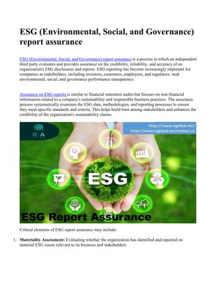 ESG (Environmental, Social, and Governance)
report assurance
ESG (Environmental, Social, and Governance) report assurance is a process in which an independent
third party evaluates and provides assurance on the credibility, reliability, and accuracy of an
organization's ESG disclosures and reports. ESG reporting has become increasingly important for
companies as stakeholders, including investors, customers, employees, and regulators, seek
environmental, social, and governance performance transparency.
Assurance on ESG reports is similar to financial statement audits but focuses on non-financial
information related to a company's sustainability and responsible business practices. The assurance
process systematically examines the ESG data, methodologies, and reporting processes to ensure
they meet specific standards and criteria. This helps build trust among stakeholders and enhances the
credibility of the organization's sustainability claims.
Critical elements of ESG report assurance may include:
1. Materiality Assessment: Evaluating whether the organization has identified and reported on
material ESG issues relevant to its business and stakeholders.
 