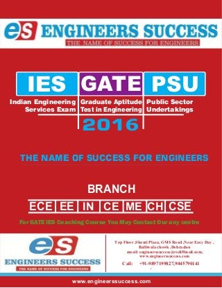 Delhi Best GATE IES PSU Coaching Institute
E r’ hn i C ig on s eee c
BRANCH
ECE EE CSEMCEE
Indian Engineering
Services Exam
Graduate Aptitude
Test in Engineering
Public Sector
Undertakings
IES GATE PSU
2015
THE FUTURE OF ENGINEERS
BRANCH
ECE EE CSEME
Indian Engineering
Services Exam
Graduate Aptitude
Test in Engineering
Public Sector
Undertakings
IES GATE PSU
2016
THE NAME OF SUCCESS FOR ENGINEERS
ecdelhi
Top Floor ,Shanti Plaza, GMS Road ,Near Easy Day ,
Balliwala chowk ,Dehradun
email: engineerssuccess@rediffmail.com,
www.engineerssuccess.com
For GATE IES Coaching Course You May Contact Our any centre
IN CE CH
Call: +91-9897199827,9045790141
www.engineerssuccess.com
 