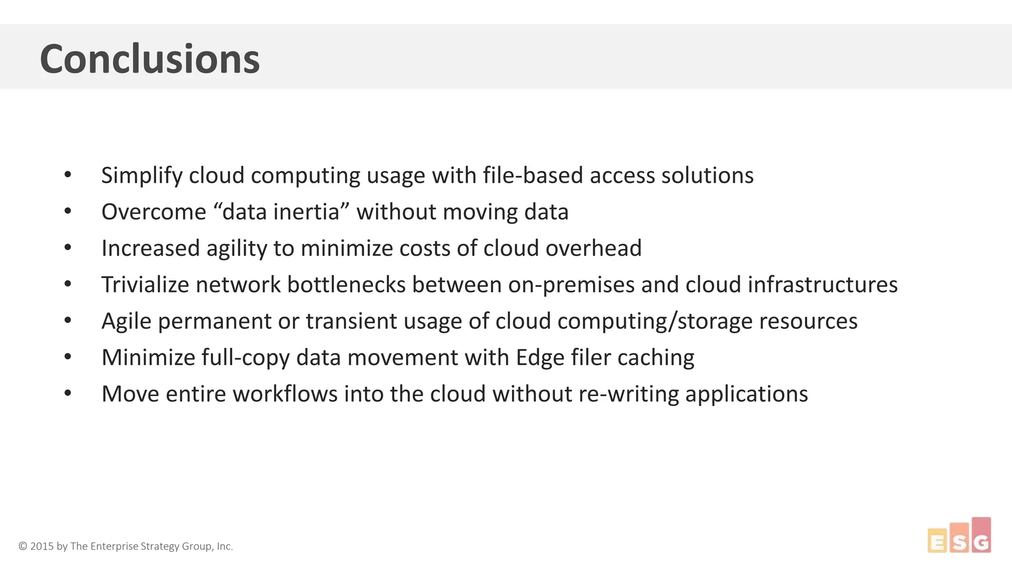 © 2015 by The Enterprise Strategy Group, Inc.
Conclusions
• Simplify cloud computing usage with file-based access solutions
• Overcome “data inertia” without moving data
• Increased agility to minimize costs of cloud overhead
• Trivialize network bottlenecks between on-premises and cloud infrastructures
• Agile permanent or transient usage of cloud computing/storage resources
• Minimize full-copy data movement with Edge filer caching
• Move entire workflows into the cloud without re-writing applications
 