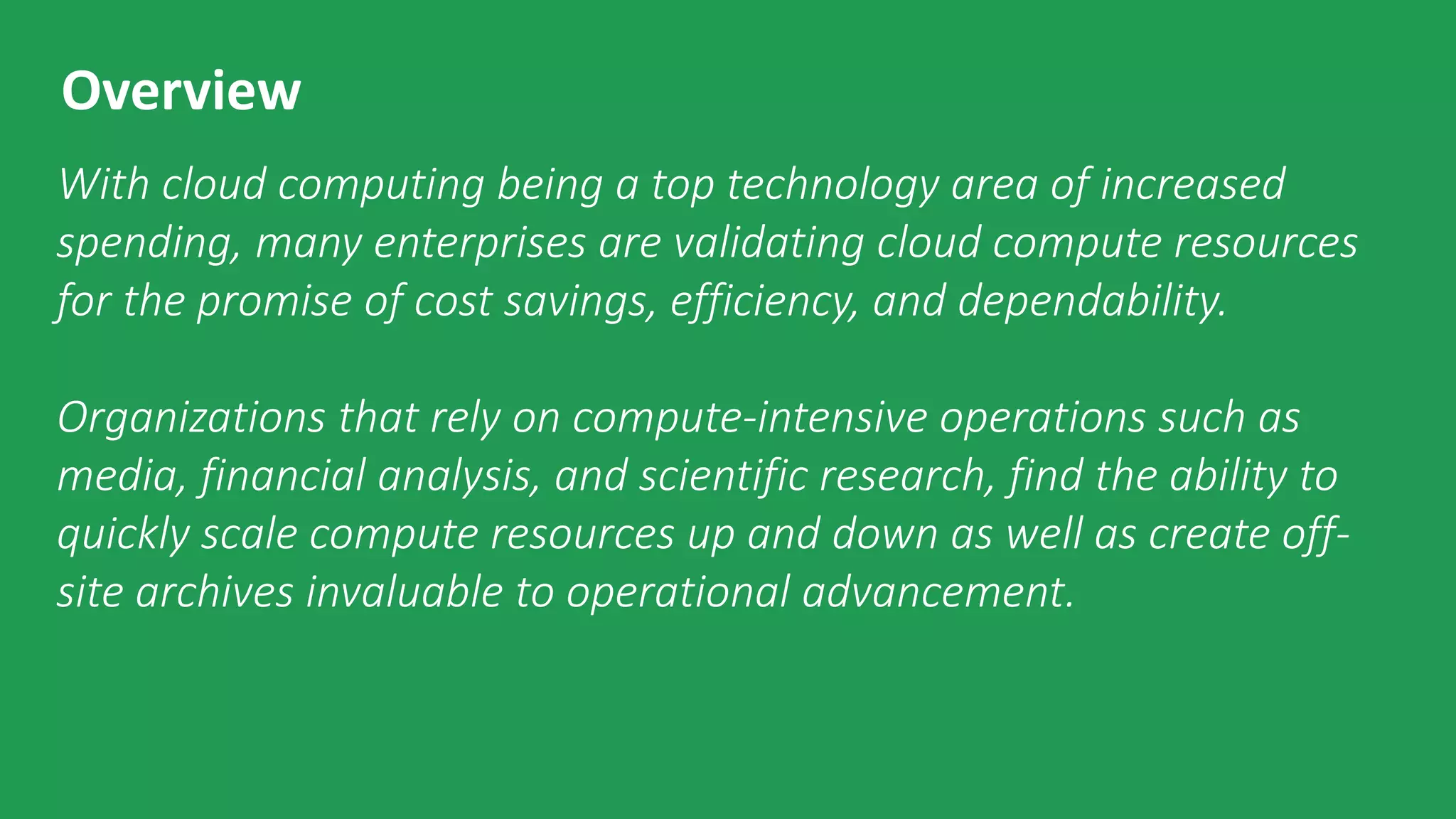 © 2015 by The Enterprise Strategy Group, Inc.
Overview
With cloud computing being a top technology area of increased
spending, many enterprises are validating cloud compute resources
for the promise of cost savings, efficiency, and dependability.
Organizations that rely on compute-intensive operations such as
media, financial analysis, and scientific research, find the ability to
quickly scale compute resources up and down as well as create off-
site archives invaluable to operational advancement.
 