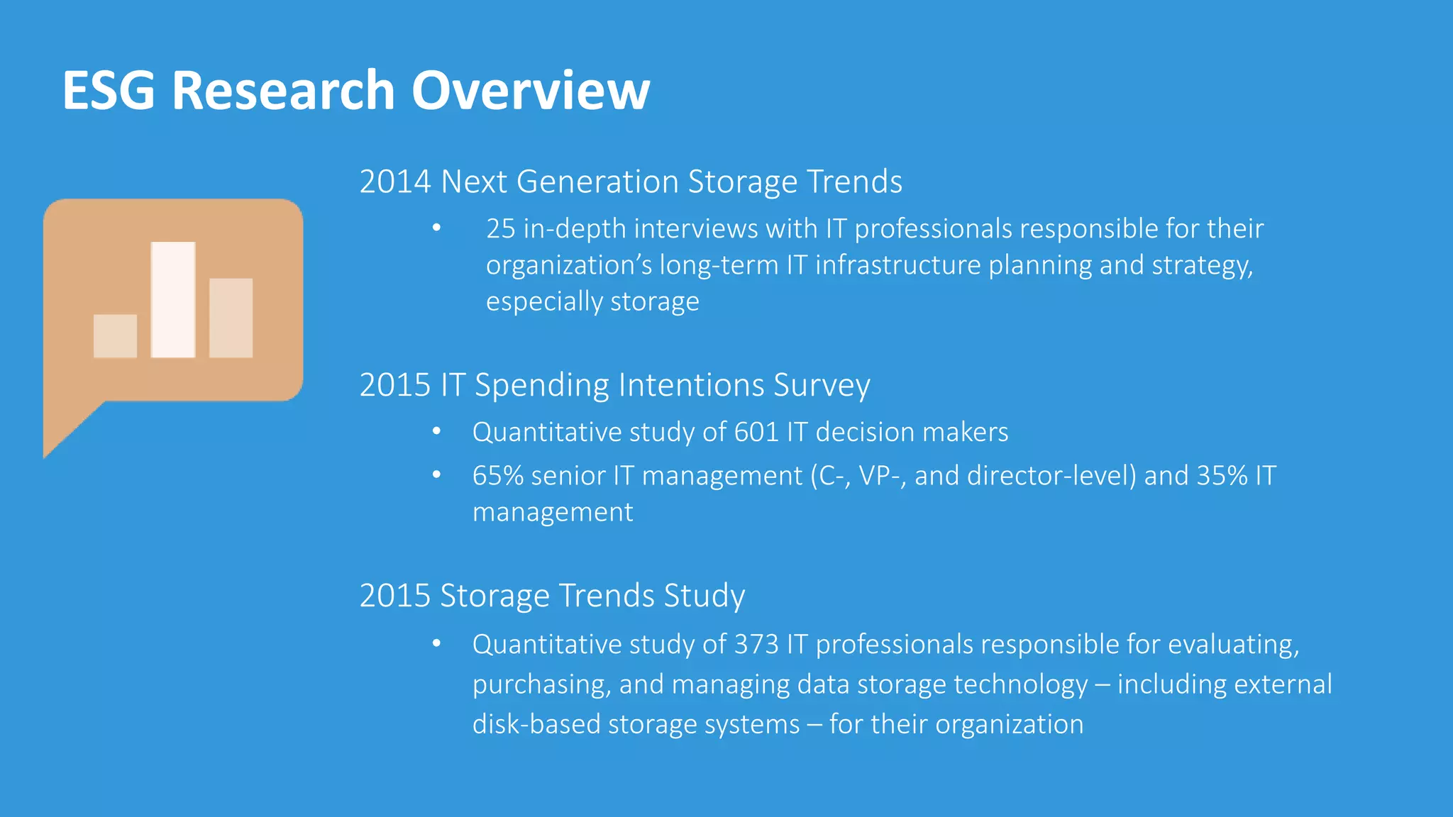 © 2015 by The Enterprise Strategy Group, Inc.
ESG Research Overview
2014 Next Generation Storage Trends
• 25 in-depth interviews with IT professionals responsible for their
organization’s long-term IT infrastructure planning and strategy,
especially storage
2015 IT Spending Intentions Survey
• Quantitative study of 601 IT decision makers
• 65% senior IT management (C-, VP-, and director-level) and 35% IT
management
2015 Storage Trends Study
• Quantitative study of 373 IT professionals responsible for evaluating,
purchasing, and managing data storage technology – including external
disk-based storage systems – for their organization
 