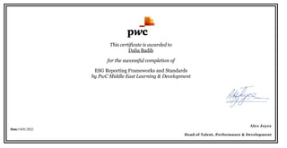 This certificate is awarded to
Dalia Badih
for the successful completion of
ESG Reporting Frameworks and Standards
by PwC Middle East Learning & Development
 
 
 
  
Date:14/01/2022
 
 
Alex Joyce
Head of Talent, Performance & Development
 