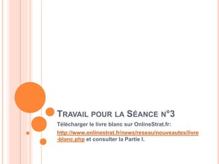 11
TRAVAIL POUR LA SÉANCE N°3
Télécharger le livre blanc sur OnlineStrat.fr:
http://www.onlinestrat.fr/news/reseau/nouveautes/livre
-blanc.php et consulter la Partie I.
 
