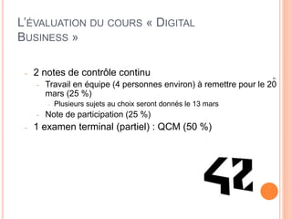 4
L’ÉVALUATION DU COURS « DIGITAL
BUSINESS »
- 2 notes de contrôle continu
- Travail en équipe (4 personnes environ) à remettre pour le 20
mars (25 %)
- Plusieurs sujets au choix seront donnés le 13 mars
- Note de participation (25 %)
- 1 examen terminal (partiel) : QCM (50 %)
 