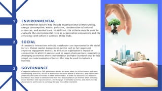 Environmental factors may include organizational climate policy,
energy consumption, waste, pollution, conservation of natural
resources, and animal care. In addition, the criteria may be used to
evaluate the environmental risks an organization encounters and the
efficiency with which it controls those risks.
ENVIRONMENTAL
1
A company's interactions with its stakeholders are represented in the social
factors. Human capital management metrics such as fair wages and
employee engagement metrics, as well as an organization's impact on
communities in which it operates and on supply chain partners, especially in
developing economies where environmental and labor standards may be less
robust, are some examples of factors that may be used to evaluate a
business.
2 SOCIAL
Companies adhering to ESG governance norms are more likely to utilize honest and open
bookkeeping practices, recruit a diverse and inclusive board of directors, and report their
financials and other activities to their shareholders. In order to reassure ESG investors,
businesses may need to demonstrate that they avoid conflicts of interest when selecting
board members and top executives, don't engage in unlawful activity, and don’t provide
donations to politicians in exchange for any favorable treatment.
3 GOVERNANCE
 
