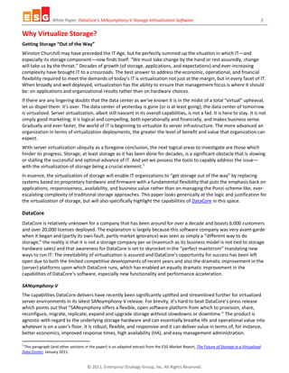 White Paper: DataCore’s SANsymphony-V Storage Virtualization Software 3
© 2011, Enterprise Strategy Group, Inc. All Rights Reserved.
Why Virtualize Storage?
Getting Storage “Out of the Way”
Winston Churchill may have preceded the IT Age, but he perfectly summed up the situation in which IT—and
especially its storage component—now finds itself: “We must take change by the hand or rest assuredly, change
will take us by the throat.” Decades of growth (of storage, applications, and expectations) and ever-increasing
complexity have brought IT to a crossroads. The best answer to address the economic, operational, and financial
flexibility required to meet the demands of today’s IT is virtualization not just at the margin, but in every facet of IT.
When broadly and well deployed, virtualization has the ability to ensure that management focus is where it should
be: on applications and organizational results rather than on hardware choices.
If there are any lingering doubts that the data center as we’ve known it is in the midst of a total “virtual” upheaval,
let us dispel them: it’s over. The data center of yesterday is gone (or is at least going); the data center of tomorrow
is virtualized. Server virtualization, albeit still nascent in its overall capabilities, is not a fad. It is here to stay. It is not
simply good marketing; it is logical and compelling, both operationally and financially, and makes business sense.
Gradually and ever-faster, the world of IT is beginning to virtualize its server infrastructure. The more advanced an
organization in terms of virtualization deployments, the greater the level of benefit and value that organization can
expect.
With server virtualization ubiquity as a foregone conclusion, the next logical areas to investigate are those which
hinder its progress. Storage, at least storage as it has been done for decades, is a significant obstacle that is slowing
or stalling the successful and optimal advance of IT. And yet we possess the tools to capably address the issue—
with the virtualization of storage being a crucial element.1
In essence, the virtualization of storage will enable IT organizations to “get storage out of the way” by replacing
systems based on proprietary hardware and firmware with a fundamental flexibility that puts the emphasis back on
applications, responsiveness, availability, and business value rather than on managing the Ponzi-scheme-like, ever-
escalating complexity of traditional storage approaches. This paper looks generically at the logic and justification for
the virtualization of storage, but will also specifically highlight the capabilities of DataCore in this space.
DataCore
DataCore is relatively unknown for a company that has been around for over a decade and boasts 6,000 customers
and over 20,000 licenses deployed. The explanation is largely because this software company was very avant-garde
when it began and (partly its own fault, partly market ignorance) was seen as simply a “different way to do
storage;” the reality is that it is not a storage company per se (inasmuch as its business model is not tied to storage
hardware sales) and that awareness for DataCore is set to skyrocket in the “perfect maelstrom” mandating new
ways to run IT. The inevitability of virtualization is assured and DataCore’s opportunity for success has been left
open due to both the limited competitive developments of recent years and also the dramatic improvement in the
(server) platforms upon which DataCore runs, which has enabled an equally dramatic improvement in the
capabilities of DataCore’s software, especially new functionality and performance acceleration.
SANsymphony-V
The capabilities DataCore delivers have recently been significantly uplifted and streamlined further for virtualized
server environments in its latest SANsymphony-V release. For brevity, it’s hard to beat DataCore’s press release
which points out that “SANsymphony offers a flexible, open software platform from which to provision, share,
reconfigure, migrate, replicate, expand and upgrade storage without slowdowns or downtime.” The product is
agnostic with regard to the underlying storage hardware and can essentially breathe life and operational value into
whatever is on a user’s floor. It is robust, flexible, and responsive and it can deliver value in terms of, for instance,
better economics, improved response times, high availability (HA), and easy management administration.
1
This paragraph (and other sections in the paper) is an adapted extract from the ESG Market Report, The Future of Storage in a Virtualized
Data Center, January 2011.
 
