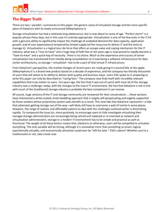 White Paper: DataCore’s SANsymphony-V Storage Virtualization Software 8
© 2011, Enterprise Strategy Group, Inc. All Rights Reserved.
The Bigger Truth
There are two—parallel—summaries to this paper: the generic value of virtualized storage and the more specific
place of DataCore with its newly announced SANsymphony-V.
Storage virtualization has had a relatively long adolescence, but is now about to come of age. “Perfect storm” is a
popular phrase these days, but in this case it’s entirely appropriate. Virtualization is one of the few tools in the IT kit
with a genuine ability to significantly impact the challenge of unabated demand (for data capacity, application
growth, and of user expectations) tempered by limited supply (of the resources to deliver IT and the tools to
manage it). Virtualization is a logical tour-de-force that offers an escape valve and coping mechanism for the IT
industry; what was a “nice-to-have” and a huge leap of faith five or ten years ago is now poised to rapidly become a
“have-to-have” and a quick hop of necessity. There is no choice. Much as the experience and success of server
virtualization has transitioned from initially doing consolidation to it now being a software infrastructure for data
center architectures, so storage—virtualized—has to be a part of that virtual IT infrastructure.
From DataCore’s perspective, the market changes of recent years are really giving it a second bite at the apple.
SANsymphony-V is a brand new product based on a decade of experience, and the company has literally thousands
of users that will attest to its ability to deliver both quality and business value. Users ESG spoke to in preparing to
write this paper can only be described as “raving fans.” The company now finds itself with incredibly relevant
capabilities that truly matter to users. Ten years ago, the fact that it was out of synch with most all of the storage
industry was a challenge; today, with the changes to the macro IT environment, the fact that DataCore is not in line
with much of the [traditional] storage industry is probably the best compliment it can receive.
Of course, huge sections of the IT and storage community are renowned for their conservatism … these sections
have maintained a white-coated, knob-twiddling approach that is largely self-perpetuating and eagerly supported
by those vendors whose proprietary system sales benefit as a result. This new tide that DataCore represents—a tide
that advocates getting storage out of the way—will likely still have to overcome a wall of inertia in some places.
However, the range of realistic and affordable options to deal with the challenges outlined earlier is diminishing
rapidly. To compound the issue (or, more positively, to encourage users to fully investigate virtualizing their
storage) storage administrators are increasingly being retired and replaced or re-invented as network and
virtualization administrators; storage in a modern IT environment has to be simple and practical as well as
functional. The weight of all these factors means that, DataCore or otherwise, users will be compelled to virtualize
everything. The only variable will be timing; although it is somewhat ironic that something so smart, logical,
operationally valuable, and economically attractive could even be “left for later.” ESG’s advice? Whether you’re a
traditionalist or not, take a look now.
 