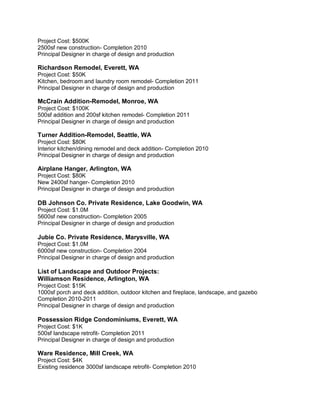 Project Cost: $500K
2500sf new construction- Completion 2010
Principal Designer in charge of design and production

Richardson Remodel, Everett, WA
Project Cost: $50K
Kitchen, bedroom and laundry room remodel- Completion 2011
Principal Designer in charge of design and production

McCrain Addition-Remodel, Monroe, WA
Project Cost: $100K
500sf addition and 200sf kitchen remodel- Completion 2011
Principal Designer in charge of design and production

Turner Addition-Remodel, Seattle, WA
Project Cost: $80K
Interior kitchen/dining remodel and deck addition- Completion 2010
Principal Designer in charge of design and production

Airplane Hanger, Arlington, WA
Project Cost: $80K
New 2400sf hanger- Completion 2010
Principal Designer in charge of design and production

DB Johnson Co. Private Residence, Lake Goodwin, WA
Project Cost: $1.0M
5600sf new construction- Completion 2005
Principal Designer in charge of design and production

Jubie Co. Private Residence, Marysville, WA
Project Cost: $1.0M
6000sf new construction- Completion 2004
Principal Designer in charge of design and production

List of Landscape and Outdoor Projects:
Williamson Residence, Arlington, WA
Project Cost: $15K
1000sf porch and deck addition, outdoor kitchen and fireplace, landscape, and gazebo
Completion 2010-2011
Principal Designer in charge of design and production

Possession Ridge Condominiums, Everett, WA
Project Cost: $1K
500sf landscape retrofit- Completion 2011
Principal Designer in charge of design and production

Ware Residence, Mill Creek, WA
Project Cost: $4K
Existing residence 3000sf landscape retrofit- Completion 2010
 