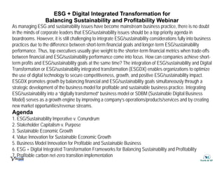ESG + Digital Integrated Transformation
ESG + Digital Integrated Transformation for
for
Balancing
Balancing Sustainability and Profitability Webinar
Sustainability and Profitability Webinar
As managing ESG and sustainability issues have become mainstream business practice, there is no doubt
in the minds of corporate leaders that ESG/sustainability issues should be a top priority agenda in
in the minds of corporate leaders that ESG/sustainability issues should be a top priority agenda in
boardrooms. However, it is still challenging to integrate ESG/sustainability considerations fully into business
practices due to the difference between short-term financial goals and longer-term ESG/sustainability
performance. Thus, top executives usually give weight to the shorter-term financial metrics when trade-offs
between financial and ESG/sustainability performance come into focus. How can companies achieve short-
term profits and ESG/sustainability goals at the same time? The integration of ESG/sustainability and Digital
Transformation or ESG/sustainability integrated transformation (ESGDX) enables organizations to optimize
the use of digital technology to secure competitiveness growth and positive ESG/sustainability impact
the use of digital technology to secure competitiveness, growth, and positive ESG/sustainability impact.
ESGDX promotes growth by balancing financial and ESG/sustainability goals simultaneously through a
strategic development of the business model for profitable and sustainable business practice. Integrating
ESG/sustainability into a “digitally transformed” business model or SDBM (Sustainable Digital Business
Model) serves as a growth engine by improving a company’s operations/products/services and by creating
new market opportunities/revenue streams.
Agenda
1 ESG/Sustainability Imperative v Conundrum
1. ESG/Sustainability Imperative v. Conundrum
2. Stakeholder Capitalism v. Purpose
3. Sustainable Economic Growth
4. Value Innovation for Sustainable Economic Growth
5. Business Model Innovation for Profitable and Sustainable Business
6. ESG + Digital Integrated Transformation Frameworks for Balancing Sustainability and Profitability
7. Profitable carbon net-zero transition implementation
 