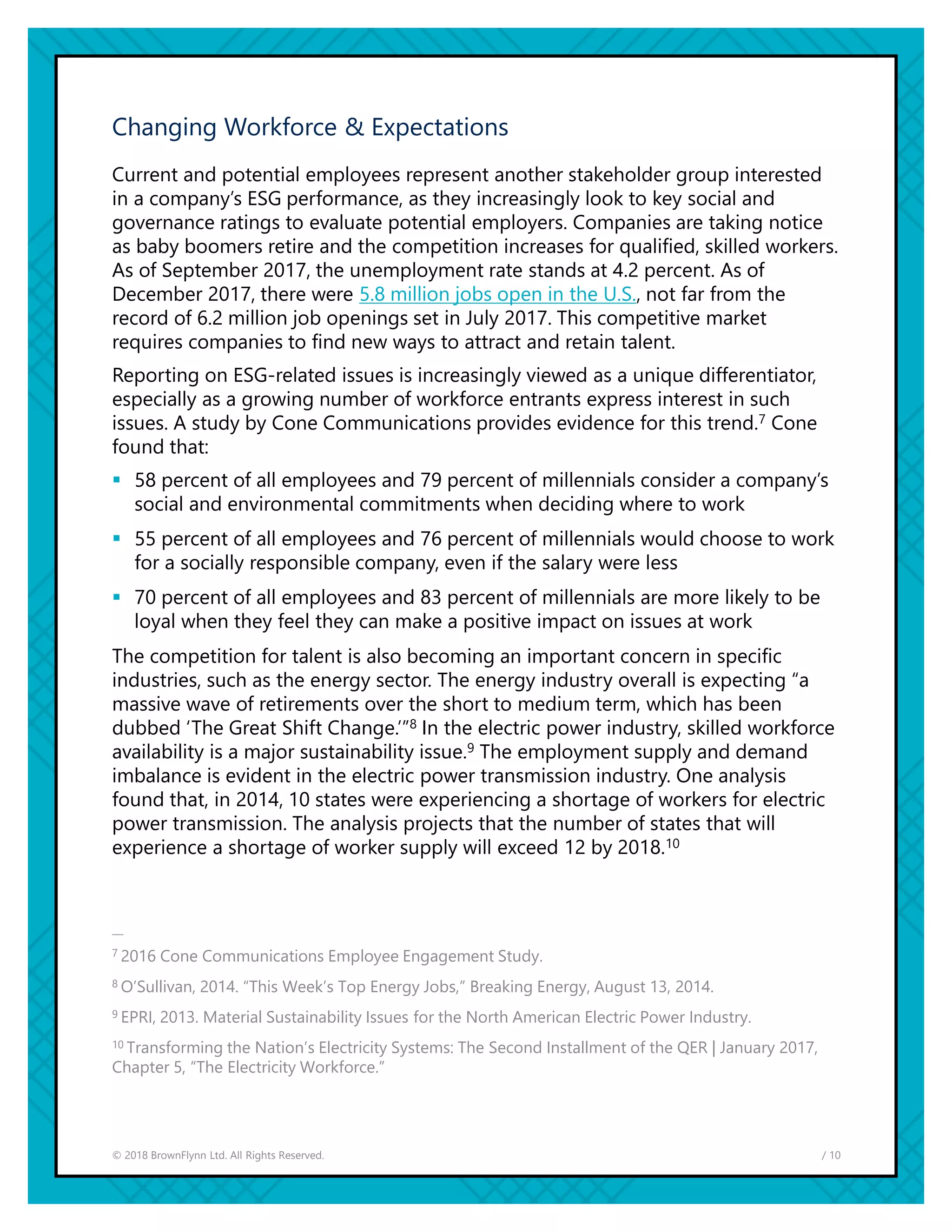 / 10© 2018 BrownFlynn Ltd. All Rights Reserved.
Changing Workforce & Expectations
Current and potential employees represent another stakeholder group interested
in a company’s ESG performance, as they increasingly look to key social and
governance ratings to evaluate potential employers. Companies are taking notice
as baby boomers retire and the competition increases for qualified, skilled workers.
As of September 2017, the unemployment rate stands at 4.2 percent. As of
December 2017, there were 5.8 million jobs open in the U.S., not far from the
record of 6.2 million job openings set in July 2017. This competitive market
requires companies to find new ways to attract and retain talent.
Reporting on ESG-related issues is increasingly viewed as a unique differentiator,
especially as a growing number of workforce entrants express interest in such
issues. A study by Cone Communications provides evidence for this trend.7 Cone
found that:
▪ 58 percent of all employees and 79 percent of millennials consider a company’s
social and environmental commitments when deciding where to work
▪ 55 percent of all employees and 76 percent of millennials would choose to work
for a socially responsible company, even if the salary were less
▪ 70 percent of all employees and 83 percent of millennials are more likely to be
loyal when they feel they can make a positive impact on issues at work
The competition for talent is also becoming an important concern in specific
industries, such as the energy sector. The energy industry overall is expecting “a
massive wave of retirements over the short to medium term, which has been
dubbed ‘The Great Shift Change.’”8 In the electric power industry, skilled workforce
availability is a major sustainability issue.9 The employment supply and demand
imbalance is evident in the electric power transmission industry. One analysis
found that, in 2014, 10 states were experiencing a shortage of workers for electric
power transmission. The analysis projects that the number of states that will
experience a shortage of worker supply will exceed 12 by 2018.10
—
7 2016 Cone Communications Employee Engagement Study.
8 O’Sullivan, 2014. “This Week’s Top Energy Jobs,” Breaking Energy, August 13, 2014.
9 EPRI, 2013. Material Sustainability Issues for the North American Electric Power Industry.
10 Transforming the Nation’s Electricity Systems: The Second Installment of the QER | January 2017,
Chapter 5, “The Electricity Workforce.”
 