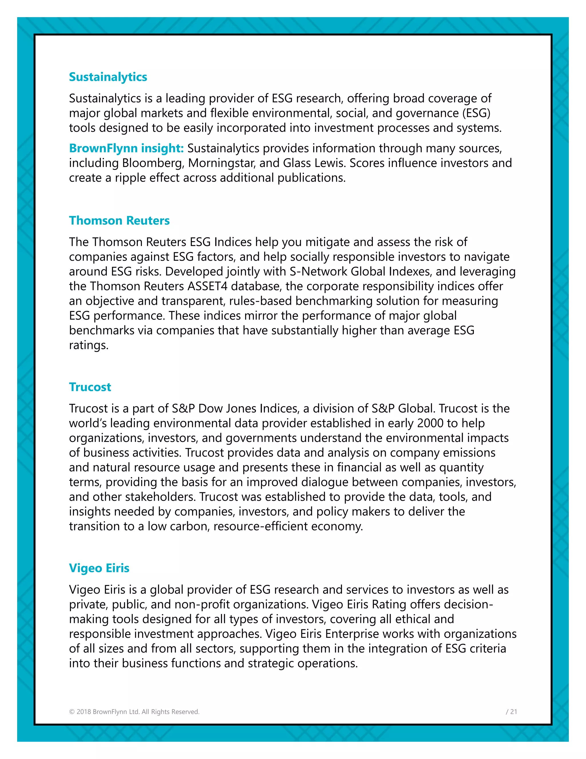 / 21© 2018 BrownFlynn Ltd. All Rights Reserved.
Sustainalytics
Sustainalytics is a leading provider of ESG research, offering broad coverage of
major global markets and flexible environmental, social, and governance (ESG)
tools designed to be easily incorporated into investment processes and systems.
BrownFlynn insight: Sustainalytics provides information through many sources,
including Bloomberg, Morningstar, and Glass Lewis. Scores influence investors and
create a ripple effect across additional publications.
Thomson Reuters
The Thomson Reuters ESG Indices help you mitigate and assess the risk of
companies against ESG factors, and help socially responsible investors to navigate
around ESG risks. Developed jointly with S-Network Global Indexes, and leveraging
the Thomson Reuters ASSET4 database, the corporate responsibility indices offer
an objective and transparent, rules-based benchmarking solution for measuring
ESG performance. These indices mirror the performance of major global
benchmarks via companies that have substantially higher than average ESG
ratings.
Trucost
Trucost is a part of S&P Dow Jones Indices, a division of S&P Global. Trucost is the
world’s leading environmental data provider established in early 2000 to help
organizations, investors, and governments understand the environmental impacts
of business activities. Trucost provides data and analysis on company emissions
and natural resource usage and presents these in financial as well as quantity
terms, providing the basis for an improved dialogue between companies, investors,
and other stakeholders. Trucost was established to provide the data, tools, and
insights needed by companies, investors, and policy makers to deliver the
transition to a low carbon, resource-efficient economy.
Vigeo Eiris
Vigeo Eiris is a global provider of ESG research and services to investors as well as
private, public, and non-profit organizations. Vigeo Eiris Rating offers decision-
making tools designed for all types of investors, covering all ethical and
responsible investment approaches. Vigeo Eiris Enterprise works with organizations
of all sizes and from all sectors, supporting them in the integration of ESG criteria
into their business functions and strategic operations.
 