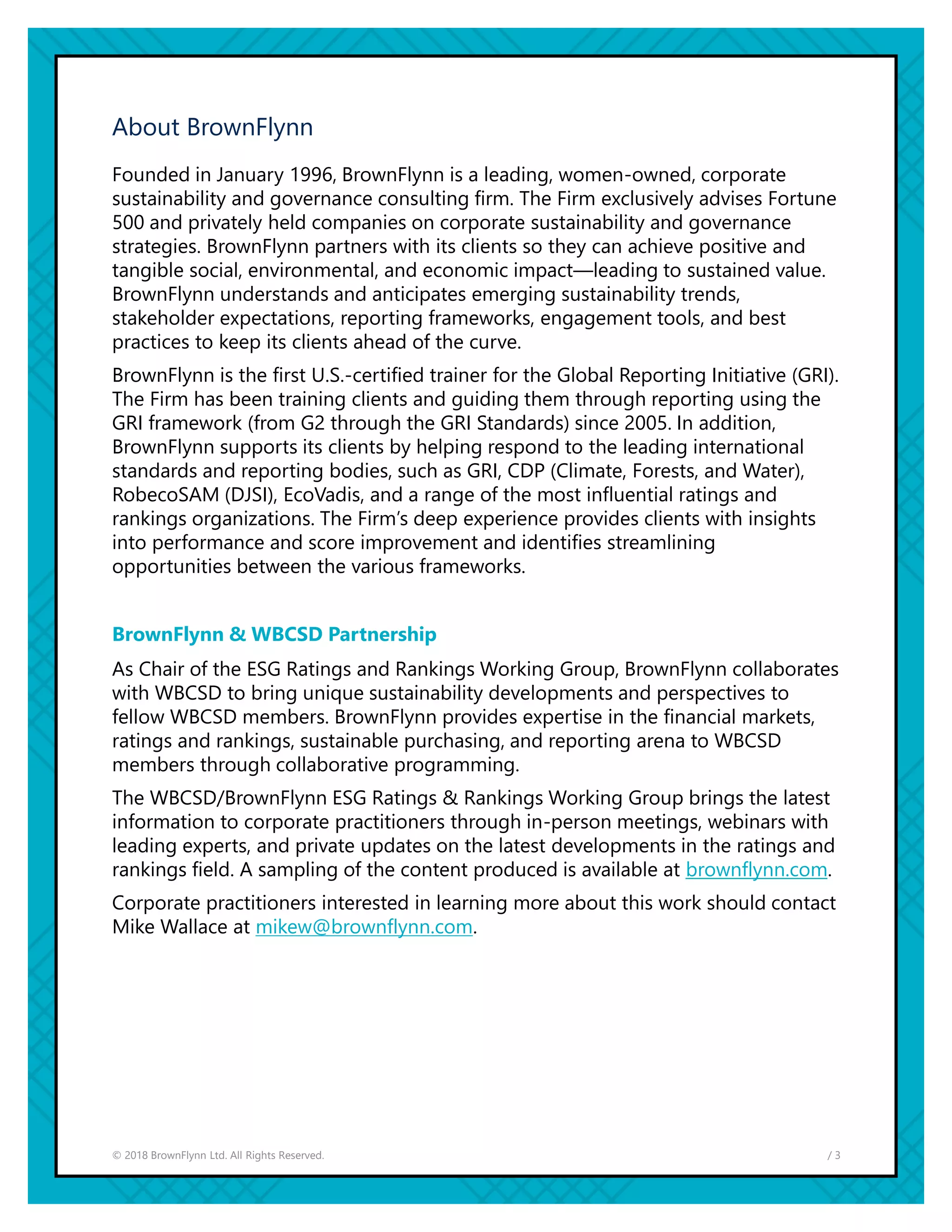 / 3© 2018 BrownFlynn Ltd. All Rights Reserved.
About BrownFlynn
Founded in January 1996, BrownFlynn is a leading, women-owned, corporate
sustainability and governance consulting firm. The Firm exclusively advises Fortune
500 and privately held companies on corporate sustainability and governance
strategies. BrownFlynn partners with its clients so they can achieve positive and
tangible social, environmental, and economic impact—leading to sustained value.
BrownFlynn understands and anticipates emerging sustainability trends,
stakeholder expectations, reporting frameworks, engagement tools, and best
practices to keep its clients ahead of the curve.
BrownFlynn is the first U.S.-certified trainer for the Global Reporting Initiative (GRI).
The Firm has been training clients and guiding them through reporting using the
GRI framework (from G2 through the GRI Standards) since 2005. In addition,
BrownFlynn supports its clients by helping respond to the leading international
standards and reporting bodies, such as GRI, CDP (Climate, Forests, and Water),
RobecoSAM (DJSI), EcoVadis, and a range of the most influential ratings and
rankings organizations. The Firm’s deep experience provides clients with insights
into performance and score improvement and identifies streamlining
opportunities between the various frameworks.
BrownFlynn & WBCSD Partnership
As Chair of the ESG Ratings and Rankings Working Group, BrownFlynn collaborates
with WBCSD to bring unique sustainability developments and perspectives to
fellow WBCSD members. BrownFlynn provides expertise in the financial markets,
ratings and rankings, sustainable purchasing, and reporting arena to WBCSD
members through collaborative programming.
The WBCSD/BrownFlynn ESG Ratings & Rankings Working Group brings the latest
information to corporate practitioners through in-person meetings, webinars with
leading experts, and private updates on the latest developments in the ratings and
rankings field. A sampling of the content produced is available at brownflynn.com.
Corporate practitioners interested in learning more about this work should contact
Mike Wallace at mikew@brownflynn.com.
 
