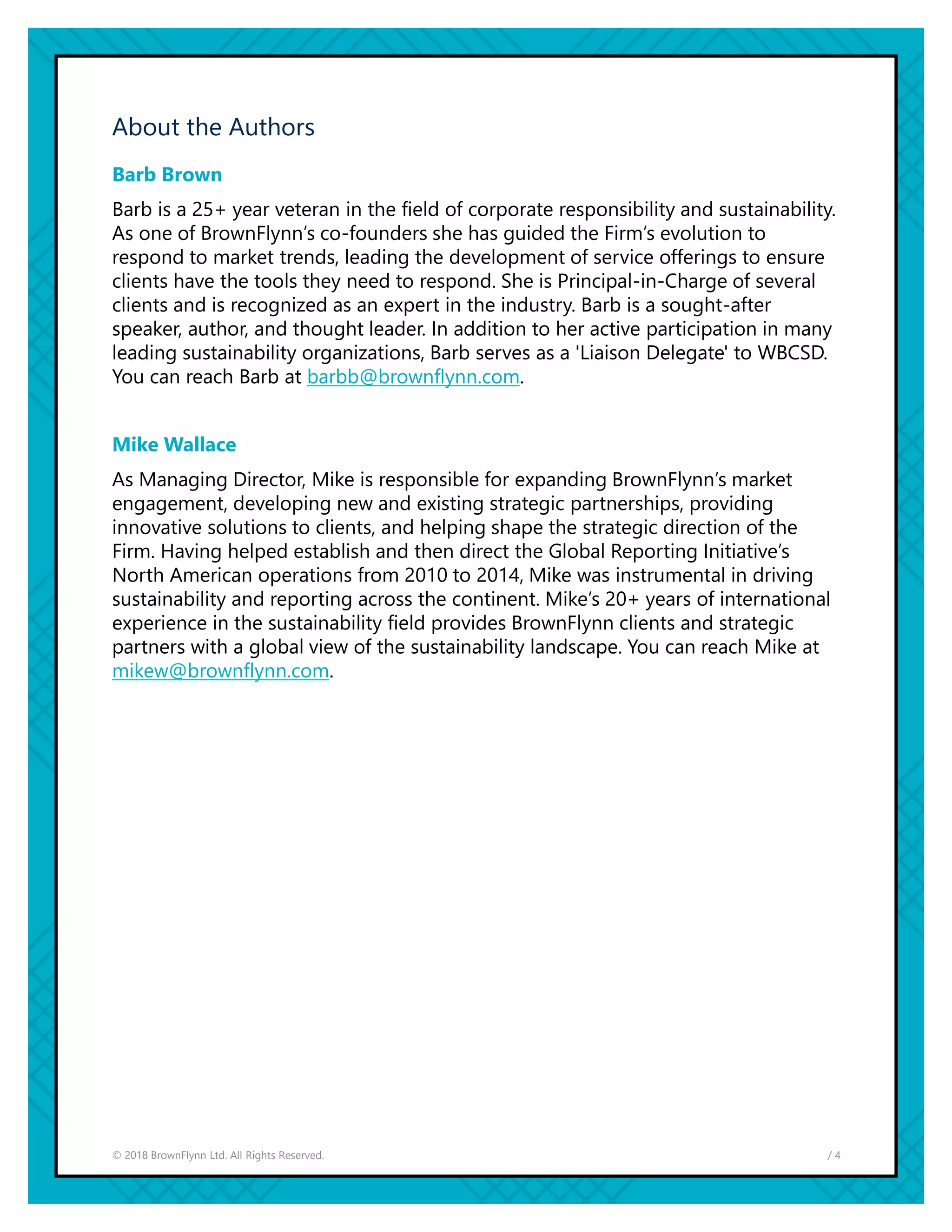 / 4© 2018 BrownFlynn Ltd. All Rights Reserved.
About the Authors
Barb Brown
Barb is a 25+ year veteran in the field of corporate responsibility and sustainability.
As one of BrownFlynn’s co-founders she has guided the Firm’s evolution to
respond to market trends, leading the development of service offerings to ensure
clients have the tools they need to respond. She is Principal-in-Charge of several
clients and is recognized as an expert in the industry. Barb is a sought-after
speaker, author, and thought leader. In addition to her active participation in many
leading sustainability organizations, Barb serves as a 'Liaison Delegate' to WBCSD.
You can reach Barb at barbb@brownflynn.com.
Mike Wallace
As Managing Director, Mike is responsible for expanding BrownFlynn’s market
engagement, developing new and existing strategic partnerships, providing
innovative solutions to clients, and helping shape the strategic direction of the
Firm. Having helped establish and then direct the Global Reporting Initiative’s
North American operations from 2010 to 2014, Mike was instrumental in driving
sustainability and reporting across the continent. Mike’s 20+ years of international
experience in the sustainability field provides BrownFlynn clients and strategic
partners with a global view of the sustainability landscape. You can reach Mike at
mikew@brownflynn.com.
 