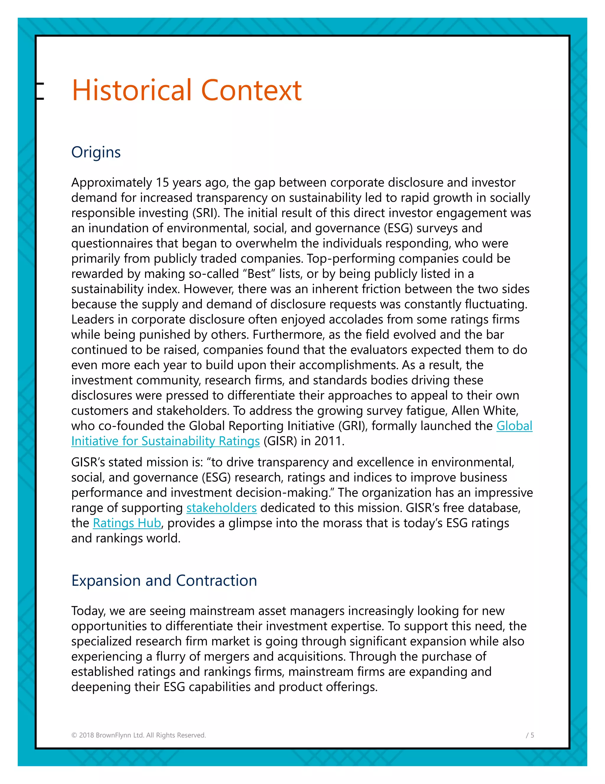 / 5© 2018 BrownFlynn Ltd. All Rights Reserved.
Historical Context
Origins
Approximately 15 years ago, the gap between corporate disclosure and investor
demand for increased transparency on sustainability led to rapid growth in socially
responsible investing (SRI). The initial result of this direct investor engagement was
an inundation of environmental, social, and governance (ESG) surveys and
questionnaires that began to overwhelm the individuals responding, who were
primarily from publicly traded companies. Top-performing companies could be
rewarded by making so-called “Best” lists, or by being publicly listed in a
sustainability index. However, there was an inherent friction between the two sides
because the supply and demand of disclosure requests was constantly fluctuating.
Leaders in corporate disclosure often enjoyed accolades from some ratings firms
while being punished by others. Furthermore, as the field evolved and the bar
continued to be raised, companies found that the evaluators expected them to do
even more each year to build upon their accomplishments. As a result, the
investment community, research firms, and standards bodies driving these
disclosures were pressed to differentiate their approaches to appeal to their own
customers and stakeholders. To address the growing survey fatigue, Allen White,
who co-founded the Global Reporting Initiative (GRI), formally launched the Global
Initiative for Sustainability Ratings (GISR) in 2011.
GISR’s stated mission is: “to drive transparency and excellence in environmental,
social, and governance (ESG) research, ratings and indices to improve business
performance and investment decision-making.” The organization has an impressive
range of supporting stakeholders dedicated to this mission. GISR’s free database,
the Ratings Hub, provides a glimpse into the morass that is today’s ESG ratings
and rankings world.
Expansion and Contraction
Today, we are seeing mainstream asset managers increasingly looking for new
opportunities to differentiate their investment expertise. To support this need, the
specialized research firm market is going through significant expansion while also
experiencing a flurry of mergers and acquisitions. Through the purchase of
established ratings and rankings firms, mainstream firms are expanding and
deepening their ESG capabilities and product offerings.
 