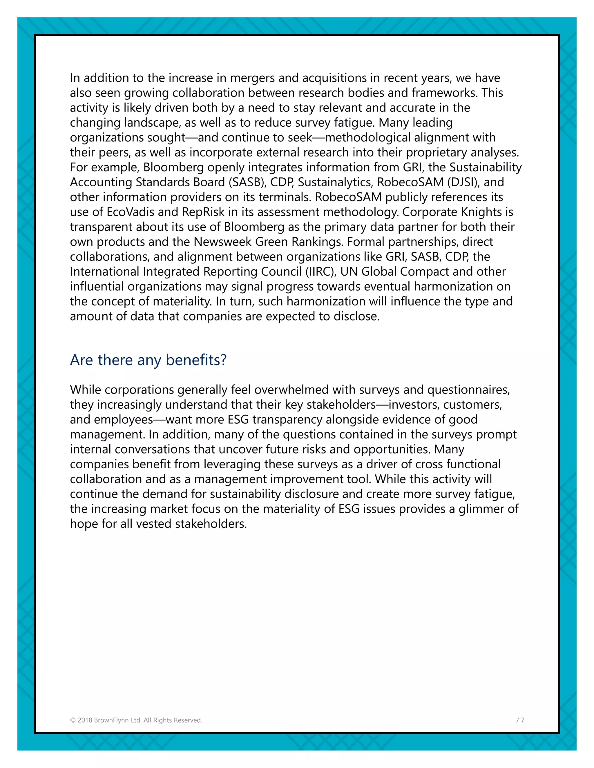 / 7© 2018 BrownFlynn Ltd. All Rights Reserved.
In addition to the increase in mergers and acquisitions in recent years, we have
also seen growing collaboration between research bodies and frameworks. This
activity is likely driven both by a need to stay relevant and accurate in the
changing landscape, as well as to reduce survey fatigue. Many leading
organizations sought—and continue to seek—methodological alignment with
their peers, as well as incorporate external research into their proprietary analyses.
For example, Bloomberg openly integrates information from GRI, the Sustainability
Accounting Standards Board (SASB), CDP, Sustainalytics, RobecoSAM (DJSI), and
other information providers on its terminals. RobecoSAM publicly references its
use of EcoVadis and RepRisk in its assessment methodology. Corporate Knights is
transparent about its use of Bloomberg as the primary data partner for both their
own products and the Newsweek Green Rankings. Formal partnerships, direct
collaborations, and alignment between organizations like GRI, SASB, CDP, the
International Integrated Reporting Council (IIRC), UN Global Compact and other
influential organizations may signal progress towards eventual harmonization on
the concept of materiality. In turn, such harmonization will influence the type and
amount of data that companies are expected to disclose.
Are there any benefits?
While corporations generally feel overwhelmed with surveys and questionnaires,
they increasingly understand that their key stakeholders—investors, customers,
and employees—want more ESG transparency alongside evidence of good
management. In addition, many of the questions contained in the surveys prompt
internal conversations that uncover future risks and opportunities. Many
companies benefit from leveraging these surveys as a driver of cross functional
collaboration and as a management improvement tool. While this activity will
continue the demand for sustainability disclosure and create more survey fatigue,
the increasing market focus on the materiality of ESG issues provides a glimmer of
hope for all vested stakeholders.
 