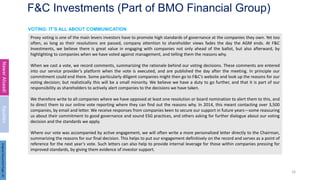F&C Investments (Part of BMO Financial Group)
Proxy voting is one of the main levers investors have to promote high standards of governance at the companies they own. Yet too
often, as long as their resolutions are passed, company attention to shareholder views fades the day the AGM ends. At F&C
Investments, we believe there is great value in engaging with companies not only ahead of the ballot, but also afterward, by
highlighting to companies when we have voted against management, and telling them the reasons why.
When we cast a vote, we record comments, summarizing the rationale behind our voting decisions. These comments are entered
into our service provider’s platform when the vote is executed, and are published the day after the meeting. In principle our
commitment could end there. Some particularly diligent companies might then go to F&C’s website and look up the reasons for our
voting decision; but realistically this will be a small minority. We believe we have a duty to go further, and that it is part of our
responsibility as shareholders to actively alert companies to the decisions we have taken.
We therefore write to all companies where we have opposed at least one resolution or board nomination to alert them to this, and
to direct them to our online vote reporting where they can find out the reasons why. In 2014, this meant contacting over 3,500
companies, by email and letter. We receive responses from companies keen to secure our support in future years—some reassuring
us about their commitment to good governance and sound ESG practices, and others asking for further dialogue about our voting
decision and the standards we apply.
Where our vote was accompanied by active engagement, we will often write a more personalized letter directly to the Chairman,
summarizing the reasons for our final decision. This helps to put our engagement definitively on the record and serves as a point of
reference for the next year’s vote. Such letters can also help to provide internal leverage for those within companies pressing for
improved standards, by giving them evidence of investor support.
16
VOTING: IT’S ALL ABOUT COMMUNICATION
Nawar
Alsaadi
Equities
Original
Document
Page:
20
 