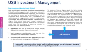 USS Investment Management
17
Post-Investment Monitoring Is Critical
Nawar
Alsaadi
Private
Equity
From an asset owner’s perspective, engagement with private equity
(PE) is different from engagement with companies, in that most PE
investments are via a limited partner arrangement. This means that
the asset owner or pension fund has limited influence over the
management of the final investment. This is a key difference from
traditional corporate engagements. As a result, it is critical that prior
to investment, the pension fund undertakes comprehensive due
diligence of the potential private equity manager’s processes and
approach to integration of ESG issues. Private equity fund managers
should expect this due diligence to cover, at a minimum, the
following three areas of manager activity:
• Due diligence: How does the private equity manager integrate
ESG issues into its analysis of potential investments?
• Asset management post-investment: How does the fund
manage ESG issues in the asset post-investment?
• Transparency with investors and other stakeholders: How does
the fund communicate its management of ESG issues?
The outcomes of this due diligence would then be fed into the
investment decision-making process and ongoing monitoring of
the private equity manager. This ongoing monitoring is important:
As PE investments tend to be illiquid and for a defined period
(often 10 years), it is very difficult to get out of an investment if it
fails to achieve the ESG standards expected. Ongoing engagement
and discussion with managers, to monitor and encourage ESG
performance, is therefore important and should be expected. It is
worth noting that while collaborative engagement to discuss ESG
issues between pension funds with a shared PE manager is
unusual, it does occasionally occur and can be useful
Ask & Monitor
“Responsible investment policies should apply to all asset classes, with private equity being no
exception... private equity managers should expect engagement...”
Original
Document
Page:
22
 