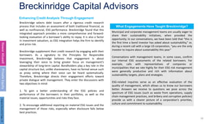 Breckinridge Capital Advisors
18
Enhancing Credit Analysis Through Engagement
Nawar
Alsaadi
Private
Equity
Breckinridge selects debt issuers after a rigorous credit research
process that includes an assessment of both traditional financial, as
well as nonfinancial, ESG performance. Breckinridge found that this
integrated approach provides a more comprehensive and forward-
looking evaluation of a borrower’s ability to repay. It is also a factor
in investment valuation, as ESG integration helps the firm to identify
and price risk.
Breckinridge supplement their credit research by engaging with their
borrowers. As a signatory to the Principles for Responsible
Investment, Breckinridge believes that engagement is about
leveraging their voice to bring greater focus on management’s
stewardship of long-term capital. Bondholders play a key role in the
capital structure but, unlike shareowners, have no formal venue such
as proxy voting where their voice can be heard systematically.
Therefore, Breckinridge directs their engagement efforts toward
private dialogue with management. They enter the discussions with
two objectives in mind:
1. To gain a better understanding of the ESG policies and
performance of the borrowers in their portfolios, as well as the
material issues, opportunities and risks they face.
2. To encourage additional reporting on material ESG issues and the
management of those risks, especially when disclosure falls below
best practices.
Municipal and corporate management teams are usually eager to
share their sustainability initiatives, when provided the
opportunity. In our conversations, we have been told that “this is
the first time a bond investor has asked about sustainability,” or,
during a recent call with a large US corporation, “you are the only
investor to inquire about sustainability this year.”
Conversations with management teams, in some cases, confirm
our internal ESG assessments of the related borrowers. For
example, calls with representatives of companies or
municipalities that we rate highly for their ESG risk management
were generally productive and rich with information about
sustainability targets, plans and strategies.
ESG-related inquiries serve as an effective evaluation of the
quality of management, which allows us to know our borrowers
better. Answers we receive to questions we pose across the
spectrum of ESG issues (such as waste from operations, supply
chain management practices, and bribery and corruption policies)
provide us with a clearer picture of a corporation’s priorities,
culture and commitment to sustainability.
What Engagements Have Taught Breckinridge?
Original
Document
Page:
23
 