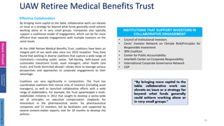 UAW Retiree Medical Benefits Trust
19
Effective Collaboration
Nawar
Alsaadi
COLLABORATIVE
ENGAGEMENT
By bringing more capital to the table, collaborative work can elevate
an issue or a strategy far beyond what funds generally could achieve
working alone or in very small groups. Companies also typically
support a coalitional model of engagement, which can be far more
efficient than separate engagements with multiple investors on the
same issues.
At the UAW Retiree Medical Benefits Trust, coalitions have been an
integral part of our work plan since our 2010 inception. They have
found that working in diverse coalitions that capture a wide range of
institutions—including public sector, Taft-Hartley, faith-based and
sustainable investment funds, asset managers, other health care
trusts, and funds domiciled abroad—allows them to leverage various
perspectives and approaches to corporate engagements to their
advantage.
Coalitions can vary significantly in composition. The Trust has
coordinated coalitions that consist only of investors (including asset
managers), as well as launched collaborative efforts with a wide
range of stakeholders. For example, the Trust spearheaded a multi-
stakeholder initiative in 2012 that sought to develop a sector-wide
set of principles on executive compensation clawbacks for
misconduct in the pharmaceutical sector. Six pharmaceutical
companies and 12 investors, led by facilitators and supported by
several content-matter experts, met for 18 months to develop the
policies.
• Council of Institutional Investors
• Ceres’ Investor Network on Climate Risk}Principles for
Responsible Investment
• 30% Coalition
• Center for Public Accountability
• Interfaith Center on Corporate Responsibility
• International Corporate Governance Network
• CDP
INSTITUTIONS THAT SUPPORT INVESTORS IN
COLLABORATIVE ENGAGEMENT
“By bringing more capital to the
table, collaborative work can
elevate an issue or a strategy far
beyond what funds generally
could achieve working alone or
in very small groups.”
Original
Document
Page:
26
 
