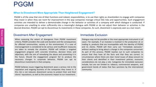PGGM
25
When Is Divestment More Appropriate Than Heightened Engagement?
Nawar
Alsaadi
PGGM is of the view that one of their functions and indeed, responsibilities, is to use their rights as shareholders to engage with companies
they invest in when they see room for improvement in the way companies manage critical ESG risks and opportunities. Such engagement
activities are intended to deliver a demonstrable change in the behavior or activities of a company with which dialogue is conducted. If
companies are unwilling to enter sufficiently into a meaningful dialogue with PGGM or do not adjust their behavior or activities in the
desired direction, PGGM can opt to discontinue its investments in these companies. As such, divestment is expressly seen as a last resort.
Policy
Engagement
When assessing the extent of divergence from PGGM investment
criteria, PGGM considers the scale and duration and the consequences
for affected communities, society or the environment. If a case of
mismanagement is considered to be serious and insufficient measures
are taken to remedy the situation, PGGM will initiate a targeted
engagement program with concrete timelines, decision times and
objectives, with the aim of remedying the abuse and preventing it in
the future. Should the engagement program fail to produce the
necessary changes in corporate behavior, PGGM can opt to
discontinue investments in that company.
PGGM believes issues triggering divestment pose a serious risk to the
reputation and ongoing business of the companies they invest in. If
this risk is not reduced, divestment serves to protect their and their
clients’ reputations, as well as the economic impact to our investment.
Dialogue may not be possible or the most appropriate instrument in all
cases—for example, if an investee is involved in the production of, or
trading in, products that are incompatible with the identity of PGGM
and its clients. PGGM will then carry out “immediate exclusion,”
without seeking to bring about a change in the companies concerned.
As part of this process, PGGM reaches out to such companies to
ensure that they have all the facts and that they are correct. In
circumstances where there are clear moral issues of deep concern to
their clients and identified in their investment policies, economic
considerations do not play a role. Categories for immediate exclusion
include, but are not limited to: tobacco, controversial weapons, and
government bonds of states that face sanctions by the international
community
Divestment After Engagement Immediate Exclusion
Original
Document
Page:
37
 