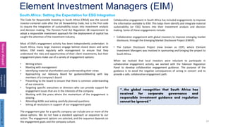 Element Investment Managers (EIM)
29
South Africa: Setting the Expectation for ESG Integration
Nawar
Alsaadi
International
Engagement
The Code for Responsible Investing in South Africa (CRISA) was the second
investor-centered code after the UK Stewardship Code, but is the first code
to require the integration of sustainability issues into investment analysis
and decision making. The Pension Fund Act Regulation 28 requirement to
adopt a responsible investment approach for the deployment of capital has
caught the attention of the investment industry.
Most of ElM’s engagement activity has been independently undertaken. In
South Africa, many large investors engage behind closed doors and write
letters. EIM meets regularly with management to ensure that they
understand the risks and opportunities of their client investments, but their
engagement plans make use of a variety of engagement options:
• Writing letters
• Meeting with management
• Identifying material shareholders and understanding their views
• Approaching our Advisory Board for guidance}Meeting with key
members of a company’s board
• Presenting to the board to ensure that there is common understanding
of our concerns
• Targeting specific executives or directors who can provide support for
engagement issues that are in the interests of the company
• Working with the press where the momentum of the engagement is
slowing
• Attending AGMs and asking carefully planned questions
• Voting all resolutions in support of our engagement goals
The engagement plan for a specific company can include one or more of the
above options. We do not have a standard approach or sequence to our
action. The engagement options are selected, and the sequence depends on
the engagement goals and the company culture.
Collaborative engagement in South Africa has included engagements to improve
the information available to EIM. This helps them identify and integrate material
sustainability (or ESG) factors into their investment analysis and decision
making. Some of these engagements include:
• Collaborative engagement with global investors to improve emerging market
disclosure, through the Emerging Market Disclosure Project (EMDP).
• The Carbon Disclosure Project (now known as CDP), where Element
Investment Managers was involved in sponsoring and bringing the project to
South Africa.
When we realized that local investors were reluctant to participate in
collaborative engagement activity, we worked with the Takeover Regulation
Panel to develop collaborative engagement guidance. The purpose of the
guidance is to avoid the negative consequences of acting in concert and to
provide a safe, collaborative engagement path.
“...the global recognition that South Africa has
received for corporate governance and
responsible investment guidance and regulation
cannot be ignored.”
Original
Document
Page:
43
 