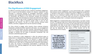 BlackRock
The Significance of ESG Engagement
It’s difficult to precisely quantify the value created by shareholder engagement.
But it is easy to see the problems created in its absence—evidence of value
destroyed or unattained—arguably by disengaged shareholders enabling
companies’ poor management of ESG matters. Even so, the value proposition
for shareholders will depend on the investment mandate and consequent
investment strategy. There will always be investors who determine that selling is
their best option when signs of poor management emerge, just as there will be
investors who see a path to long-term growth driven in part by their
engagement and influence. The key is to make conscious decisions about
whether, and where, engagement fits into the investment strategy.
For those inclined to engage, active investors—those analyzing companies
individually to identify the better investment alternative—can use engagement
to their benefit, both before and after investing. Understanding ESG business
drivers at a company helps investment decision-making by enabling portfolio
managers to identify the full range of potentially unrewarded risks and
otherwise unidentified opportunities.
Once an investment is made, engagement is often the preferred option to
selling shares in underperforming companies, particularly for those with large
stakes or a long investment horizon. For investors in indexed strategies,
engagement (including proxy voting) is the only option for signaling concern to
companies and is often seen as a fundamental part of fiduciary responsibilities.
For some, the concept of stewardship responsibilities is intertwined with
investment style, requiring engagement over passivity regardless of how the
investment is made.
3
Nawar
Alsaadi
Equities
Some investors define “engagement” as any communication with a company
that enhances mutual understanding. Others believe engagement, by definition,
is intended to bring about a change of approach or behavior at a company.
Many see it as a continuum covering all this and more, including full-blown
activism. The point is to express views and concerns to those who can do
something to address them—a company’s board and management.
While engagement is fundamentally about communication, it can take a variety
of forms. The approach taken by an investor will be influenced by the way they
invest, by their investment time frame, by their philosophy around shareholder
responsibilities and, often, by the level of interest from clients or others to
whom they are accountable. When there is engagement, the technique used
will also be influenced by the urgency of the situation and by the
responsiveness of the company.
“It’s difficult to
precisely quantify
the value created
by shareholder
engagement. But it
is easy to see the
problems created
in its absence”
Original
Document
Page:
4
 