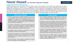 Nawar Alsaadi (ex-Semper Augustus Capital)
31
Engagement Escalation Management
Nawar
Alsaadi
Engagement
Escalation
• The decision to and how far to escalate an engagement (in case of no
or slow progress) should be taken prior to the start of the
engagement. The nature of the sustainability matter you are
engaging on, its urgency, and your internal stewardship/engagement
policy, are vital factors in determining when and if to escalate should
your initial efforts fail to yield results.
• An escalation could take place at any phase during the engagement
process. It’s a function of the progress, or lack thereof, with the
investee company. Missed deadlines, and failure to reach key
milestones are indicators of a potential need to escalate.
• An escalation could be followed by a de-escalation or vice versa,
depending on the progress of the negotiations.
• You should only escalate if you are able and willing to manage the
consequences. Escalate when you are ready to do so. Internal
backing, buy-in, for your escalation strategy must be fully secured
prior to escalation.
• Don’t jump the gun, a hasty escalation can weaken your position
rather than strengthen it, escalate strategically.
When/and If to Escalate?
According to Macmillan, the verb ‘escalate’ was coined in the 1920s, it meant to ‘use an escalator’. In the late 1950s, it was expanded to mean ‘increase
rapidly’ mostly in reference to a nuclear threat. In an engagement context we should refer back to the original meaning, because when it comes to
engagement the last thing you want to do is to escalate rapidly (unless it’s a truly an urgent matter). While Engagement should be rooted in a definable and
clear objective, the engagement process itself is more of an art rather than a science. Engagement is about getting people in power (C-Suite, Board members)
to do things that they might not necessarily agree with. Your job as the engager is to get them to buy into your sustainable vision; this requires a careful
balance between offering a carrot and wielding a stick. Keep in mind escalation is expensive and time consuming, your goal should be to win your
engagement without resorting to escalation. “The supreme art of war is to subdue the enemy without fighting.” Sun Tzu, The Art of War.
• How to escalate an engagement is highly depended on where you
are in the engagement process. How far are you from your
objective? And on what engagement approach you are pursuing?
• The manner in which you escalate is equally a function of the
engagement context, existing regulation, the prevailing stewardship
code, the culture of the investee company and country where it is
located, the depth of and trust in the relationship between you and
the investee company management and board, the size of your
investment, and the nature and urgency of your final objective.
• Your ability to de-escalate post escalation should also influence your
decision to escalate. Certain escalation strategies (i.e. turning a
private engagement in a public one can’t be dialed back easily).
Don’t paint yourself or the investee company into a corner.
• Make sure the chosen escalation method is consistent with your
ultimate objective. Long term material sustainability objectives
require a patient engagement approach, and thus requiring a
carefully dosed escalation mechanism.
How to Escalate?
Bonus Slide!
 