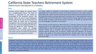 California State Teachers Retirement System
(Determining the Initial Approach to a Company)
Who
Investors need to engage the company board,
for a straightforward reason: The board of
directors is appointed by and should be
accountable to the company’s owners. The
board’s chief is its chair or lead independent
director, who has the role of ensuring that the
board fulfills its critical role of overseeing
management. One of the most important tasks
for the chair or the lead independent director is
setting the agenda for board meetings. If a
sustainability issue seems of strategic
importance, then it is entirely appropriate that
the investor ask that the matter be discussed by
the board and a full response be provided.
It is always helpful to companies to have advance warning of concerns. A call is usually
appreciated, be it to the General Counsel, the Corporate Secretary or the Investor Relations
Chief. Better still, a letter of concern to the board can be delivered via the General Counsel or
the Corporate Secretary, although addressed to the board chair or lead independent director.
CalPERS usually sends hard-copy letters to board members through registered mail, and does
not rely solely on email, to ensure that concerns are seen. As needed, we translate letters
into local languages to facilitate communication.
Some investors use this moment to inform the press. A company’s board may well be reading
about the issue in the media before it has had a chance to respond to the investors’ letters.
CalPERS prefers to raise the issue with companies first so that boards have an opportunity to
respond. Another issue is discretion. Once discussions have begun, it is important that
investors exercise discretion and, at minimum, clearly state their intentions. On occasion,
investors have spoken to the media during discussions, thereby losing trust. If an investor
intends to speak to the media, they should tell the company that is their plan before
discussions begin.
5
Companies’ own flow of announcements is in part governed by the regulatory regime, which quite properly means that certain times are not
conducive to conversation. Investors should take advantage of the period after companies’ annual general meetings (AGMs) to have conversations
about the longer term, which cannot always be addressed in the intensely busy period in the run up to the AGM. Or they should have the
conversations before announcements when companies are in a closed period. It is also important to note announcements concerning retirements
and appointments. In making contact with a board, check first with the Corporate Secretary whether board meetings are held monthly, quarterly
or otherwise. It will be important to know when the board might discuss your issue of concern and whether it will do so before filing of the
company’s annual proxy statement.
When
How
Nawar
Alsaadi
Equities
Original
Document
Page:
7-8
 