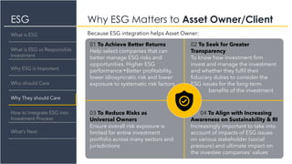 ESG Why ESG Matters to Asset Owner/Client
What is ESG
What is ESG vs Responsible
Investment
Why They should Care
How to Integrate ESG into
Investment Process
What’s Next
Why ESG is Important
Who should Care
01 To Achieve Better Returns
Help select companies that can
better manage ESG risks and
opportunities. Higher ESG
performance Better profitability,
lower idiosyncratic risk and lower
exposure to systematic risk factors
02 To Seek for Greater
Transparency
To know how investment firm
invest and manage the investment
and whether they fulfil their
fiduciary duties to consider the
ESG issues for the long-term
f benefits of the investment
03 To Reduce Risks as
Universal Owners
Ensure overall risk exposure is
limited for entire investment
portfolio across many sectors and
jurisdictions
04 To Align with Increasing
Awareness on Sustainability & RI
Increasingly important to take into
account of impacts of ESG issues
on various stakeholder (social
pressure) and ultimate impact on
the investee companies’ values
Because ESG integration helps Asset Owner:
 