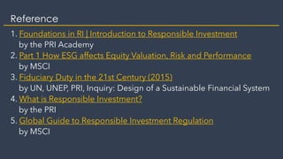 Reference
1. Foundations in RI | Introduction to Responsible Investment
by the PRI Academy
2. Part 1 How ESG affects Equity Valuation, Risk and Performance
by MSCI
3. Fiduciary Duty in the 21st Century (2015)
by UN, UNEP, PRI, Inquiry: Design of a Sustainable Financial System
4. What is Responsible Investment?
by the PRI
5. Global Guide to Responsible Investment Regulation
by MSCI
 