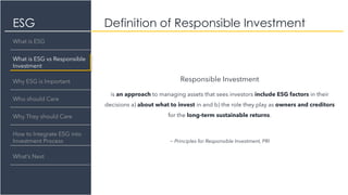 ESG
Responsible Investment
is an approach to managing assets that sees investors include ESG factors in their
decisions a) about what to invest in and b) the role they play as owners and creditors
for the long-term sustainable returns.
~ Principles for Responsible Investment, PRI
Definition of Responsible Investment
What is ESG
What is ESG vs Responsible
Investment
Why ESG is Important
Who should Care
Why They should Care
How to Integrate ESG into
Investment Process
What’s Next
 