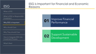 ESG
ESG is Important for Financial and Economic
Reasons
What is ESG
What is ESG vs Responsible
Investment
Why ESG is Important
Who should Care
Why They should Care
How to Integrate ESG into
Investment Process
What’s Next
01
Improve Financial
Performance
02
Support Sustainable
Development
 