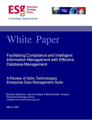 White Paper
Facilitating Compliance and Intelligent
Information Management with Effective
Database Management
A Review of Solix Technologies
Enterprise Data Management Suite
By Brian Babineau, Senior Analyst & Mark Bowker, Analyst
Enterprise Strategy Group
Intelligent Information Management

March 2007

 