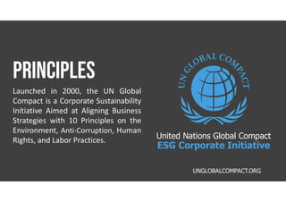PRINCIPLES
Launched in 2000, the UN Global
Compact is a Corporate Sustainability
Initiative Aimed at Aligning Business
Strategies with 10 Principles on the
Environment, Anti-Corruption, Human
Rights, and Labor Practices.
UNGLOBALCOMPACT.ORG
United Nations Global Compact
ESG Corporate Initiative
 