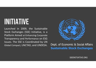 initiative
Launched in 2009, the Sustainable
Stock Exchanges (SSE) Initiative, is a
Platform Aimed at Enhancing Corporate
Transparency and Performance on ESG
Issues. The SSE is Coordinated by UN
Global Compact, UNCTAD, and UNDESA.
SSEINITIATIVE.ORG
Dept. of Economic & Social Affairs
Sustainable Stock Exchanges
 