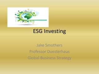 ESG Investing
Jake Smothers
Professor Duesterhaus
Global Business Strategy
 