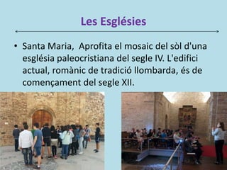 Les Esglésies
• Santa Maria, Aprofita el mosaic del sòl d'una
església paleocristiana del segle IV. L'edifici
actual, romànic de tradició llombarda, és de
començament del segle XII.
 