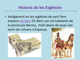 Historia de les Esglésies
• Antigament en les esglésies de sant Pere
estaven els Iber. Els Ibers son els habitants de
la península Iberica, molt abans de quan van
venir els romans a Espanya.
 