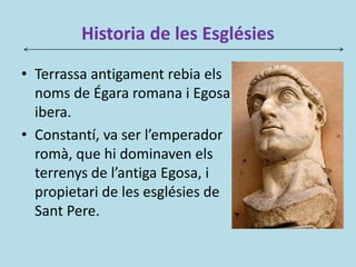 Historia de les Esglésies
• Terrassa antigament rebia els
noms de Égara romana i Egosa
ibera.
• Constantí, va ser l’emperador
romà, que hi dominaven els
terrenys de l’antiga Egosa, i
propietari de les esglésies de
Sant Pere.
 