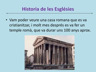 Historia de les Esglésies
• Vam poder veure una casa romana que es va
cristianitzar, i molt mes després es va fer un
temple romà, que va durar uns 100 anys aprox.
 