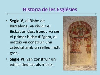 Historia de les Esglésies
• Segle V, el Bisbe de
Barcelona, va dividir el
Bisbat en dos. Ireneu Va ser
el primer bisbe d'Egara, ell
mateix va construir una
catedral amb un relleu molt
gran.
• Segle VI, van construir un
edifici dedicat als morts.
 