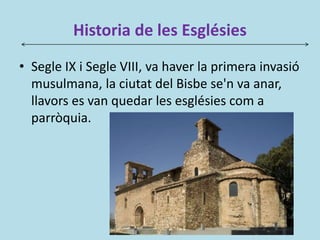 Historia de les Esglésies
• Segle IX i Segle VIII, va haver la primera invasió
musulmana, la ciutat del Bisbe se'n va anar,
llavors es van quedar les esglésies com a
parròquia.
 