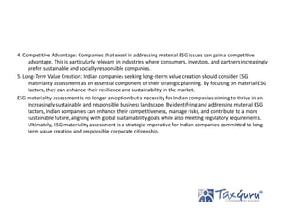4. Competitive Advantage: Companies that excel in addressing material ESG issues can gain a competitive
advantage. This is particularly relevant in industries where consumers, investors, and partners increasingly
prefer sustainable and socially responsible companies.
5. Long-Term Value Creation: Indian companies seeking long-sterm value creation should consider ESG
materiality assessment as an essential component of their strategic planning. By focusing on material ESG
factors, they can enhance their resilience and sustainability in the market.
ESG materiality assessment is no longer an option but a necessity for Indian companies aiming to thrive in an
increasingly sustainable and responsible business landscape. By identifying and addressing material ESG
factors, Indian companies can enhance their competitiveness, manage risks, and contribute to a more
sustainable future, aligning with global sustainability goals while also meeting regulatory requirements.
Ultimately, ESG materiality assessment is a strategic imperative for Indian companies committed to long-
term value creation and responsible corporate citizenship.
 